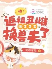 惊返祖丑雌她又又又换兽夫了免费阅读 惊返祖丑雌她又又又换兽夫了免费阅读